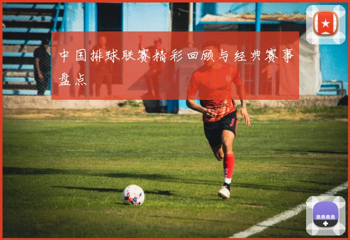 中国排球联赛精彩回顾与经典赛事盘点