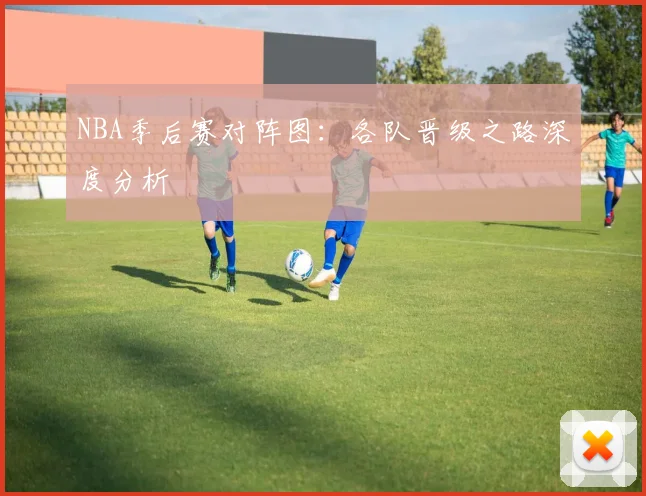 NBA季后赛对阵图：各队晋级之路深度分析