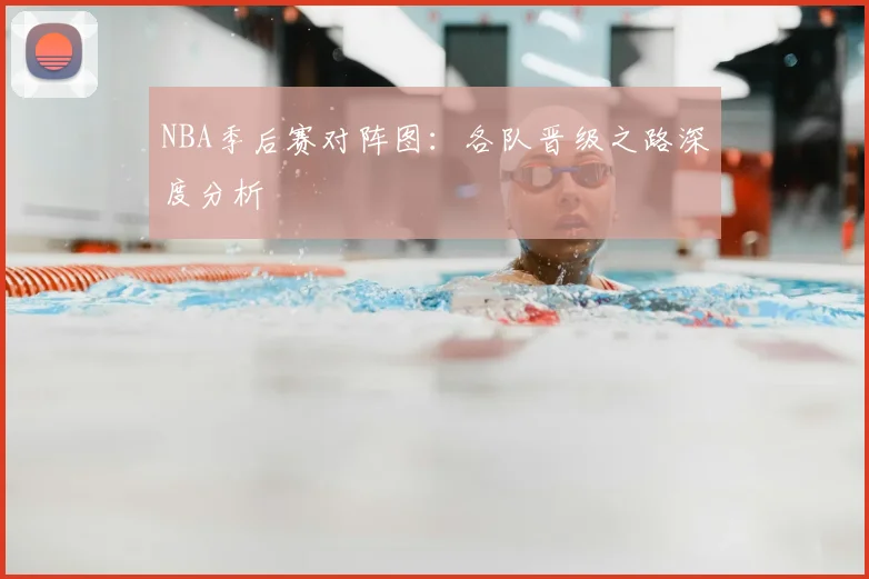 NBA季后赛对阵图：各队晋级之路深度分析